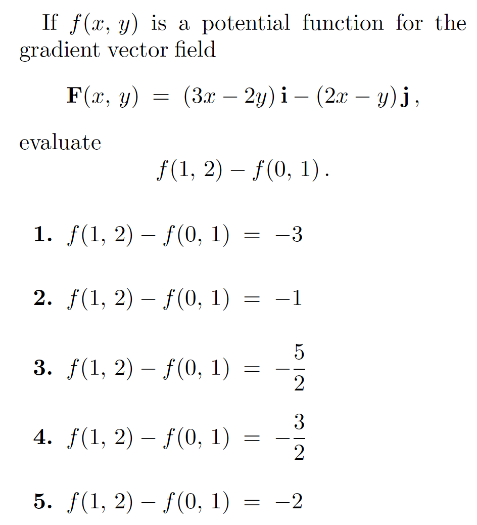 If f(x, y) is a potential function for the
gradient vector field
F(x, y)
(Зх — 2у) і — (2a — у) j,
-
-
-
evaluate
f(1, 2) – f(0, 1).
1. f(1, 2) – f(0, 1)
= -3
2. f(1, 2) – f(0, 1)
-1
5
3. f(1, 2) – f(0, 1)
-
2
3
4. f(1, 2) – f(0, 1)
- -
5. f(1, 2) – f(0, 1) = -2
