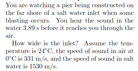 You are watching a pier being constructed on
the far shore of a salt water inlet when some
blasting occurs. You hear the sound in the
water 3.89 s before it reaches you through the
air.
How wide is the inlet? Assume the tem-
perature is 24°C, the speed of sound in air at
0°C is 331 m/s, and the speed of sound in salt
water is 1530 m/s.

