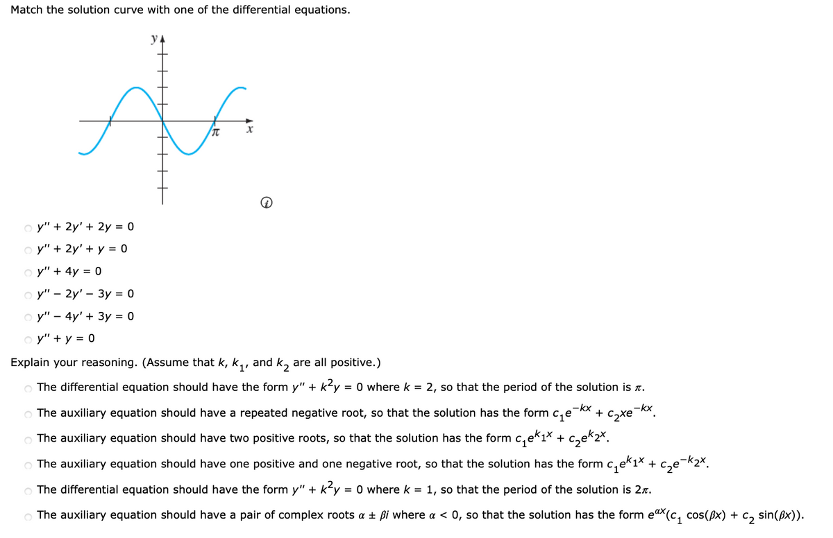 Match the solution curve with one of the differential equations.
y
o y" + 2y' + 2y = 0
o y" + 2y' + y =
o y" + 4y = 0
o y" - 2y' – 3y = 0
o y" - 4y' + 3y = 0
o y" + y = 0
Explain your reasoning. (Assume that k, k,, and k, are all positive.)
The differential equation should have the form y" + ky
= 0 where k = 2, so that the period of the solution is a.
-kx
O The auxiliary equation should have a repeated negative root, so that the solution has the form c,e
+ c2xe-kx.
O The auxiliary equation should have two positive roots, so that the solution has the form c, ek1× + c,e*2*.
O The auxiliary equation should have one positive and one negative root, so that the solution has the form c,ek1× + c,e¬k2x.
O The differential equation should have the form y" + k<y = 0 wherek = 1, so that the period of the solution is 27.
O The auxiliary equation should have a pair of complex roots a + ßi where a < 0, so that the solution has the form eax(c, cos(Bx) + c, sin(ßx)).
