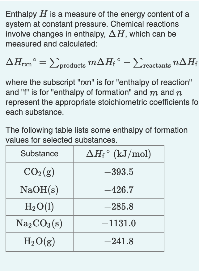 Enthalpy H is a measure of the energy content of a
system at constant pressure. Chemical reactions
involve changes in enthalpy, AH, which can be
measured and calculated:
-Σροoducts mΔΗ-Σactants ηΔΗ
where the subscript "rxn" is for "enthalpy of reaction"
and "f" is for "enthalpy of formation" and m and n
represent the appropriate stoichiometric coefficients fo
each substance.
The following table lists some enthalpy of formation
values for selected substances.
Substance
AH÷° (kJ/mol)
CO2 (g)
-393.5
NaOH(s)
-426.7
H20(1)
-285.8
Na2 CO3 (s)
-1131.0
H2O(g)
-241.8
