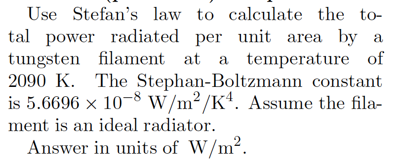 Use Stefan's law to calculate the to-
tal power radiated per unit area by a
tungsten filament at
2090 K. The Stephan-Boltzmann constant
is 5.6696 x 10-8 w/m2 /Kt. Assume the fila-
a temperature of
ment is an ideal radiator.
Answer in units of W/m2.

