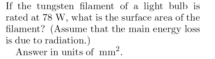 If the tungsten filament of a light bulb is
rated at 78 W, what is the surface area of the
filament? (Assume that the main energy loss
is due to radiation.)
Answer in units of mm².
