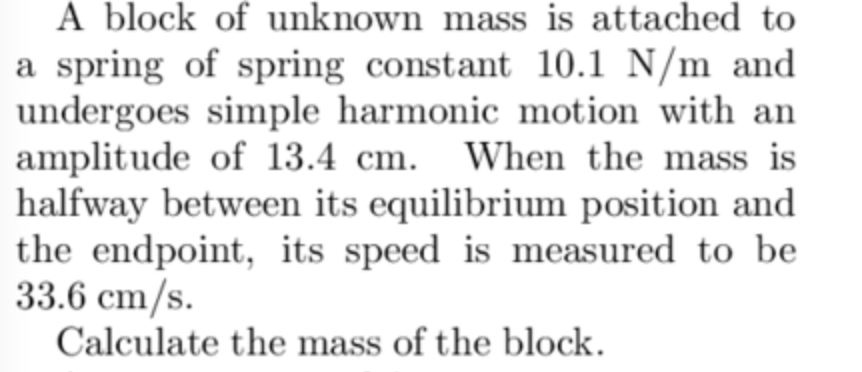 A block of unknown mass is attached to
a spring of spring constant 10.1 N/m and
undergoes simple harmonic motion with an
amplitude of 13.4 cm. When the mass is
halfway between its equilibrium position and
the endpoint, its speed is measured to be
33.6 cm/s.
Calculate the mass of the block.
