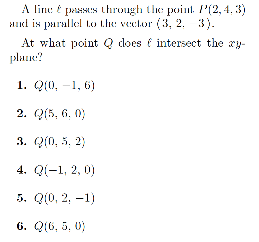 A line l passes through the point P(2,4, 3)
and is parallel to the vector (3, 2, –3).
|
At what point Q does l intersect the xy-
plane?
1. Q(0, –1, 6)
2. Q(5, 6, 0)
3. Q(0, 5, 2)
4. Q(-1, 2, 0)
5. Q(0, 2, –1)
6. Q(6, 5, 0)
