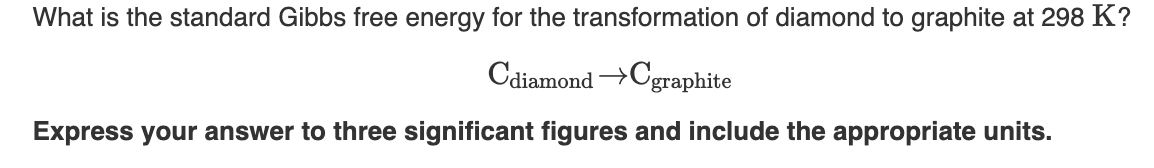 What is the standard Gibbs free energy for the transformation of diamond to graphite at 298 K?
Cdiamond →Cgraphite
Express your answer to three significant figures and include the appropriate units.
