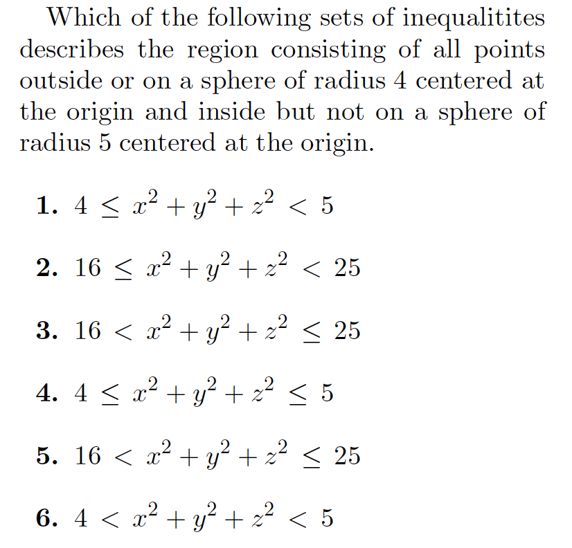 Which of the following sets of inequalitites
describes the region consisting of all points
outside or on a sphere of radius 4 centered at
the origin and inside but not on a sphere of
radius 5 centered at the origin.
1. 4 < x² + y² + z2
< 5
2. 16 < x2 + y? + z? < 25
3. 16 < x² + y² + z² < 25
.2
4. 4 < x² + y? + z² < 5
.2
5. 16 < x² + y² + z² < 25
6. 4 < x? + y² + z? < 5
