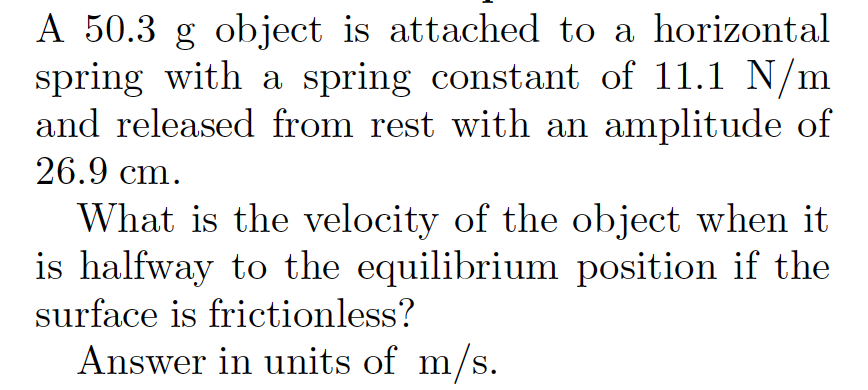 A 50.3 g object is attached to a horizontal
spring with a spring constant of 11.1 N/m
and released from rest with an amplitude of
26.9 cm.
What is the velocity of the object when it
is halfway to the equilibrium position if the
surface is frictionless?
Answer in units of m/s.
