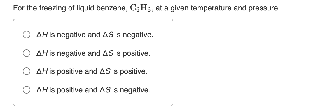 For the freezing of liquid benzene, C6H6, at a given temperature and pressure,
O AH is negative and AS is negative.
O AHis negative and AS is positive.
AH is positive and AS is positive.
O AH is positive and AS is negative.
