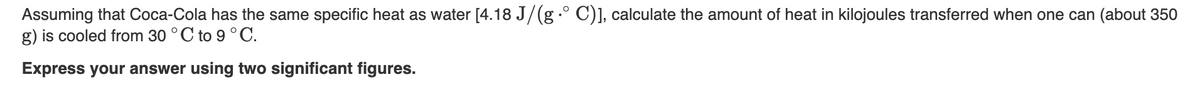 Assuming that Coca-Cola has the same specific heat as water [4.18 J/(g .° C)], calculate the amount of heat in kilojoules transferred when one can (about 350
g) is cooled from 30 °C to 9 °C.
Express your answer using two significant figures.
