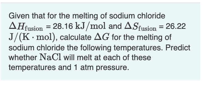 Given that for the melting of sodium chloride
AHfusion = 28.16 kJ/mol and ASfusion = 26.22
J/(K. mol), calculate AG for the melting of
sodium chloride the following temperatures. Predict
whether NaCl will melt at each of these
temperatures and 1 atm pressure.
%3D
