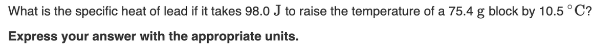 What is the specific heat of lead if it takes 98.0 J to raise the temperature of a 75.4 g block by 10.5 ° C?
Express your answer with the appropriate units.
