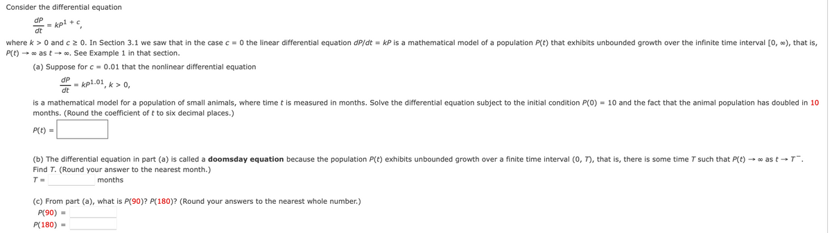 Consider the differential equation
dP
kp1 + c
=
dt
where k > 0 and c 2 0. In Section 3.1 we saw that in the case c = 0 the linear differential equation dP/dt = kP is a mathematical model of a population P(t) that exhibits unbounded growth over the infinite time interval [0, 0), that is,
P(t) → o as t → ∞. See Example 1 in that section.
(a) Suppose for c = 0.01 that the nonlinear differential equation
dP
kp1.01, k > 0,
dt
is a mathematical model for a population of small animals, where time t is measured in months. Solve the differential equation subject to the initial condition P(0) = 10 and the fact that the animal population has doubled in 10
months. (Round the coefficient of t to six decimal places.)
P(t) =
(b) The differential equation in part (a) is called a doomsd
equation because the population P(
exhibits unbounded growth over
finite time interval (0, T), that is, there is som
time T such that
→ o as t –→T¯.
Find T. (Round your answer to the nearest month.)
T =
months
(c) From part (a), what is P(90)? P(180)? (Round your answers to the nearest whole number.)
P(90)
P(180)
