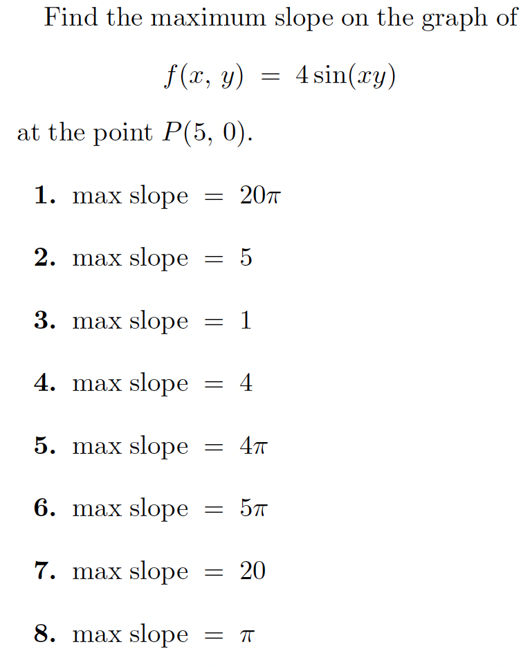 Find the maximum slope on the graph of
f (x, y) =
4 sin(xy)
at the point P(5, 0).
1. max slope
= 207
2. max slope
3. max slope
= 1
4. max slope
= 4
5. max slope
6. max slope
7. max slope
= 20
8. max slope
