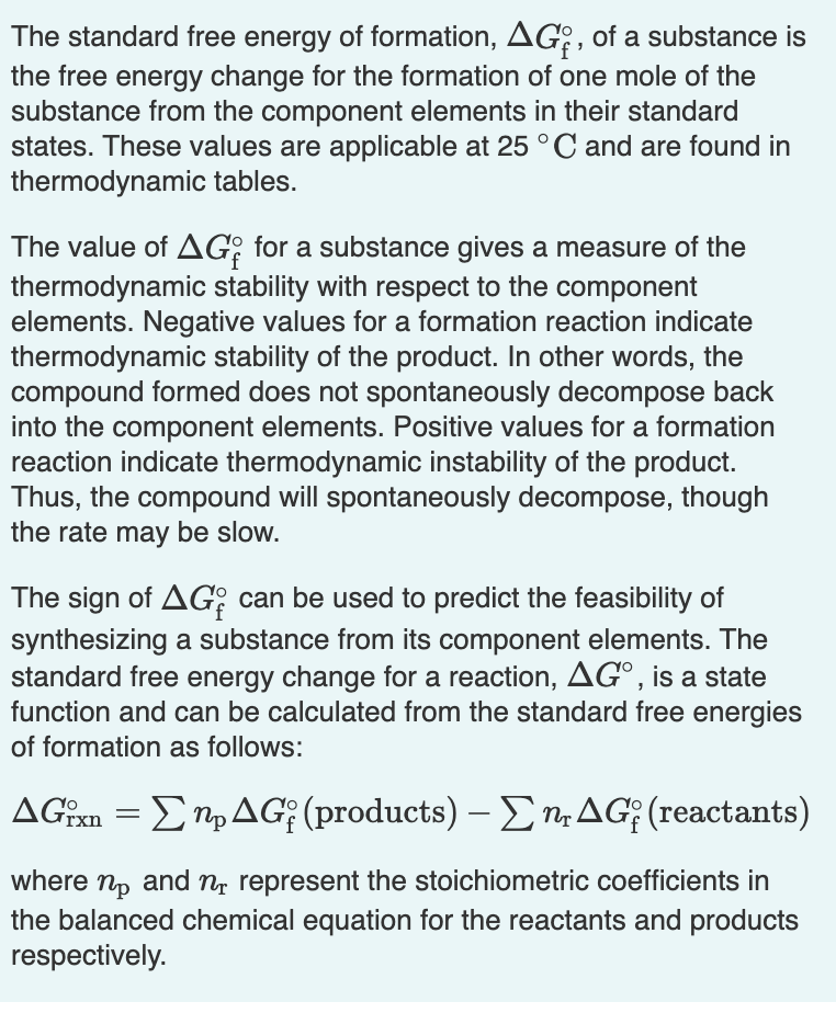 The standard free energy of formation, AG: , of a substance is
the free energy change for the formation of one mole of the
substance from the component elements in their standard
states. These values are applicable at 25°C and are found in
thermodynamic tables.
The value of AG; for a substance gives a measure of the
thermodynamic stability with respect to the component
elements. Negative values for a formation reaction indicate
thermodynamic stability of the product. In other words, the
compound formed does not spontaneously decompose back
into the component elements. Positive values for a formation
reaction indicate thermodynamic instability of the product.
Thus, the compound will spontaneously decompose, though
the rate may be slow.
The sign of AG: can be used to predict the feasibility of
synthesizing a substance from its component elements. The
standard free energy change for a reaction, AG°, is a state
function and can be calculated from the standard free energies
of formation as follows:
ΔG Ση, AG; (products) -Ση ΔG; (reactants)
where np and n, represent the stoichiometric coefficients in
the balanced chemical equation for the reactants and products
respectively.
