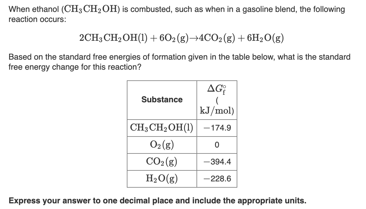 When ethanol (CH3CH2OH) is combusted, such as when in a gasoline blend, the following
reaction occurs:
2CH3CH2OH(1) + 602(g)—4CО2 (8) + 6H20(g)
Based on the standard free energies of formation given in the table below, what is the standard
free energy change for this reaction?
AG
Substance
kJ/mol)
CH3 CH2 OH(1) –174.9
O2 (g)
CO2 (g)
-394.4
H2O(g)
-228.6
Express your answer to one decimal place and include the appropriate units.

