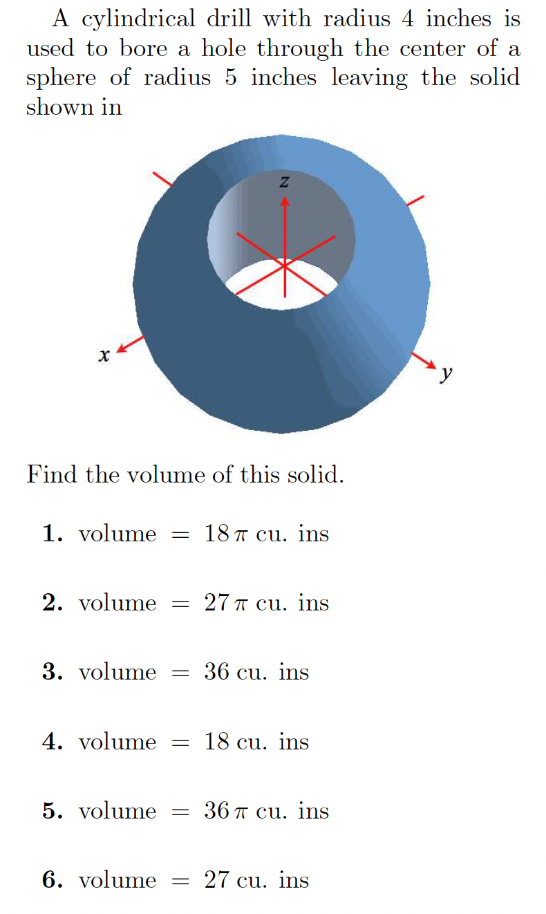 A cylindrical drill with radius 4 inches is
used to bore a hole through the center of a
sphere of radius 5 inches leaving the solid
shown in
Find the volume of this solid.
1. volume
18 T cu. ins
2. volume = 27 Ħ cu. ins
3. volume
36 cu. ins
4. volume
18 cu. ins
5. volume = 36 Ħ cu. ins
6. volume = 27 cu. ins
