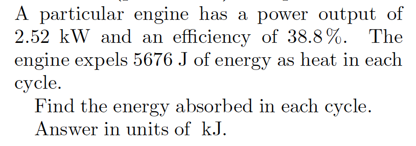 A particular engine has a power output of
2.52 kW and an efficiency of 38.8%. The
engine expels 5676 J of energy as heat in each
cycle.
Find the energy absorbed in each cycle.
Answer in units of kJ.
