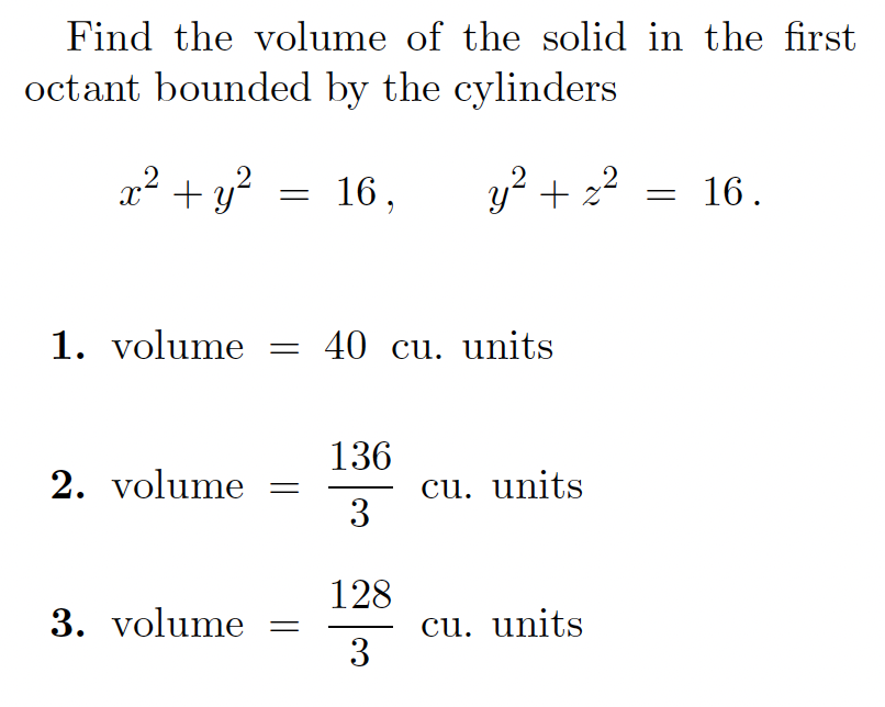Find the volume of the solid in the first
octant bounded by the cylinders
x² + y?
16,
y? + 22 = 16.
1. volume = 40 cu. units
136
cu. units
3
2. volume
128
cu. units
3
3. volume
