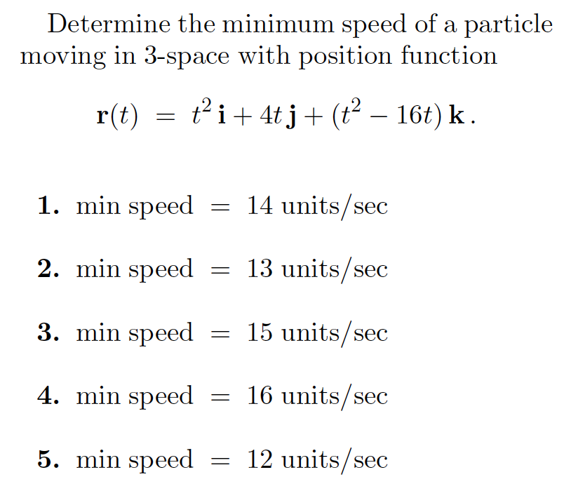 Determine the minimum speed of a particle
moving in 3-space with position function
r(t)
t²i+ 4t j+ (t² – 16t) k.
1. min speed = 14 units/sec
2. min speed
13 units/sec
3. min speed = 15 units/sec
4. min speed = 16 units/sec
5. min speed
12 units/sec
