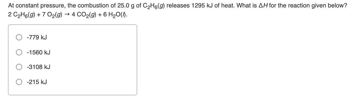 At constant
pressure,
the combustion of 25.0 g of C2H6(g) releases 1295 kJ of heat. What is AH for the reaction given below?
2 C2H6(9) + 7 O2(g) → 4 CO2(g) + 6 H20().
-779 kJ
-1560 kJ
-3108 kJ
-215 kJ
