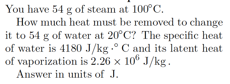 You have 54 g of steam at 100°C.
How much heat must be removed to change
it to 54 g of water at 20°C? The specific heat
of water is 4180 J/kg -° C and its latent heat
of vaporization is 2.26 x 106 J/kg.
Answer in units of J.
