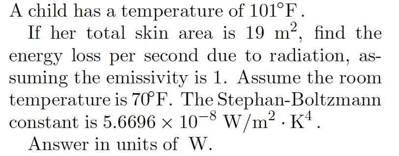 A child has a temperature of 101°F.
If her total skin area is 19 m², find the
energy loss per second due to radiation, as-
suming the emissivity is 1. Assume the room
temperature is 70°F. The Stephan-Boltzmann
constant is 5.6696 × 10-8 w/m² · Kª .
2
Answer in units of W.
