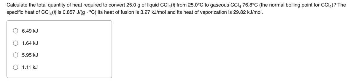 Calculate the total quantity of heat required to convert 25.0 g of liquid CCI4() from 25.0°C to gaseous CCI, 76.8°C (the normal boiling point for CCI4)? The
specific heat of CCI4() is 0.857 J/(g · °C) its heat of fusion is 3.27 kJ/mol and its heat of vaporization is 29.82 kJ/mol.
6.49 kJ
1.64 kJ
5.95 kJ
O 1.11 kJ

