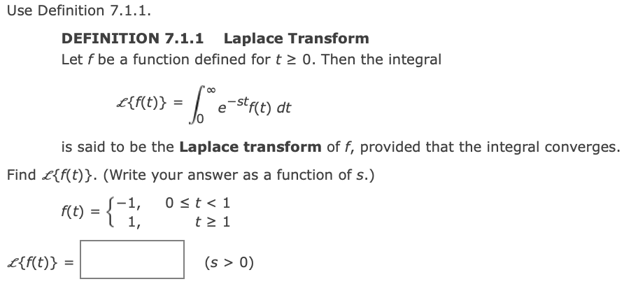 Use Definition 7.1.1.
DEFINITION 7.1.1 Laplace Transform
Let f be a function defined for t > 0. Then the integral
L{f(t)} =
L e-stf(t) dt
is said to be the Laplace transform of f, provided that the integral converges.
Find £{f(t)}. (Write your answer as a function of s.)
0 <t < 1
t > 1
-1,
f(t)
1,
L{f(t)}
(s > 0)
