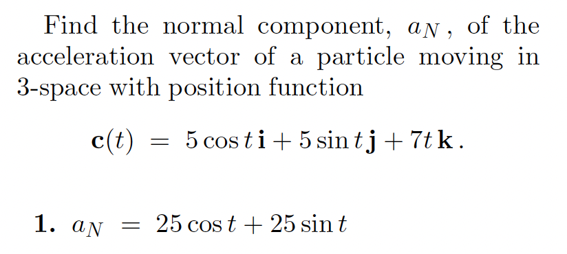 Find the normal component, aN,
acceleration vector of a particle moving in
3-space with position function
of the
c(t)
5 cos ti + 5 sin tj +7t k.
1. aN = 25 cos t + 25 sin t
