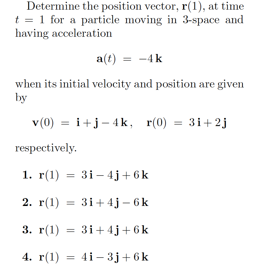 Determine the position vector, r(1), at time
t = 1 for a particle moving in 3-space and
having acceleration
a(t)
-4 k
when its initial velocity and position are given
by
(0)A
v (0) = i+j– 4k,
respectively.
3i+2j
1. г(1)
= 3i – 4j+ 6k
|
2. г(1)
3і+4j- 6k
3. г(1)
3i+ 4j+ 6 k
4. r(1)
= 4i- 3j+6k
