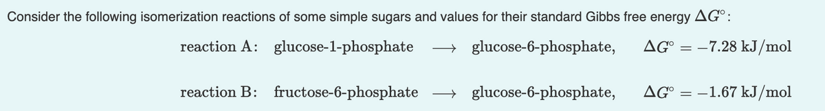 Consider the following isomerization reactions of some simple sugars and values for their standard Gibbs free energy AG°:
reaction A:
glucose-1-phosphate
→ glucose-6-phosphate,
AG° = –7.28 kJ/mol
reaction B: fructose-6-phosphate
→ glucose-6-phosphate,
AG°
-1.67 kJ/mol
