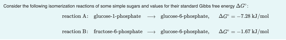 Consider the following isomerization reactions of some simple sugars and values for their standard Gibbs free energy AG°:
reaction A: glucose-1-phosphate
→ glucose-6-phosphate,
AG°
–7.28 kJ/mol
reaction B: fructose-6-phosphate
→ glucose-6-phosphate,
AG° = –1.67 kJ/mol
