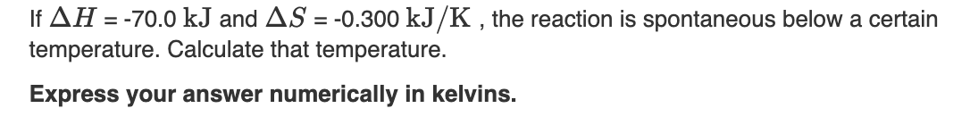 If AH = -70.0 kJ and AS = -0.300 kJ/K , the reaction is spontaneous below a certain
temperature. Calculate that temperature.
%3D
Express your answer numerically in kelvins.
