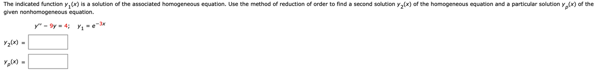 The indicated function y, (x) is a solution of the associated homogeneous equation. Use the method of reduction of order to find a second solution y,(x) of the homogeneous equation and a particular solution y,(x) of the
given nonhomogeneous equation.
-3x
y" – 9y = 4; Y1 = e
-
Y2(x)
Yp(x) =
