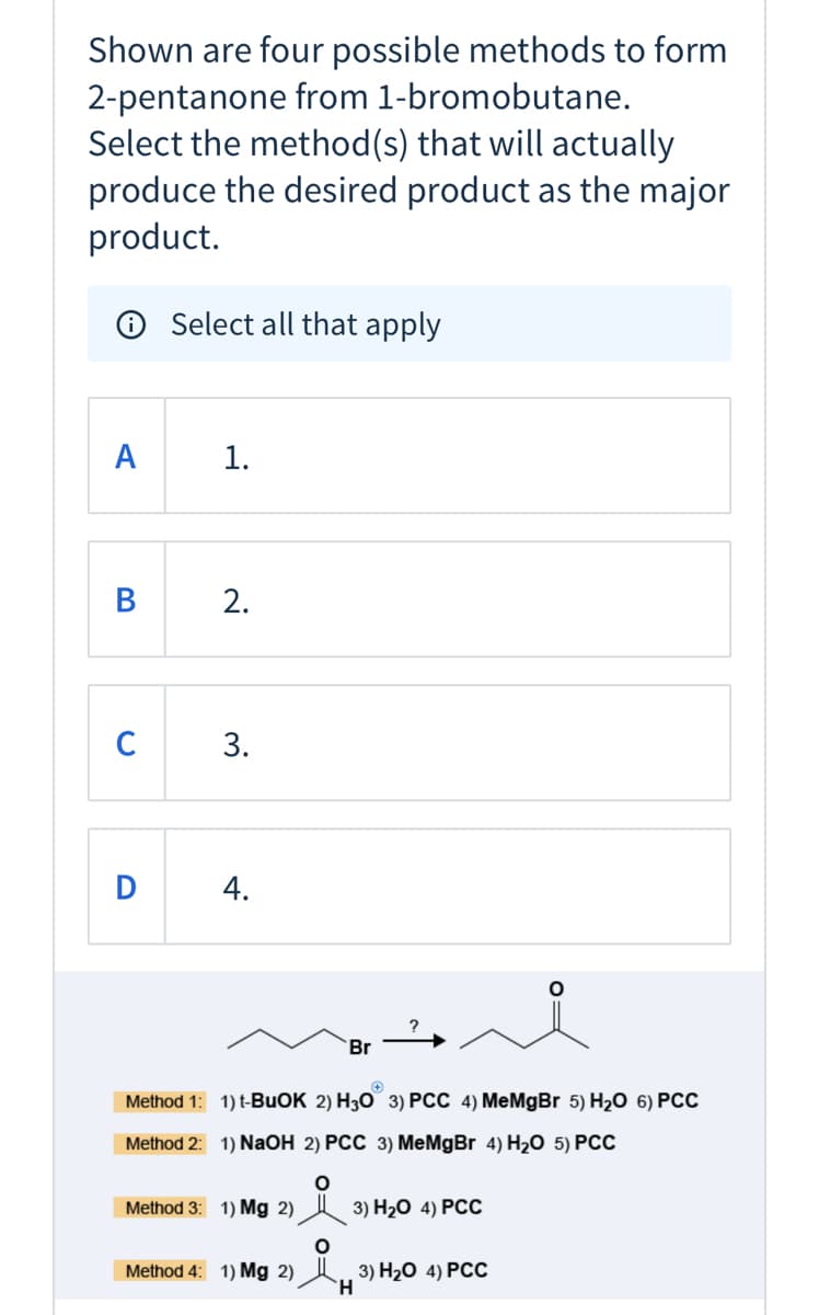Shown are four possible methods to form
2-pentanone from 1-bromobutane.
Select the method(s) that will actually
produce the desired product as the major
product.
O Select all that apply
A
1.
В
2.
C
Br
Method 1: 1) t-BUOK 2) H30 3) PCC 4) MeMgBr 5) H20 6) PCc
Method 2: 1) NaOH 2) PCC 3) MeMgBr 4) H20 5) PCC
Method 3: 1) Mg 2)
3) H20 4) РСС
Method 4: 1) Mg 2)
3) H20 4) РСС
H.
3.
4.
