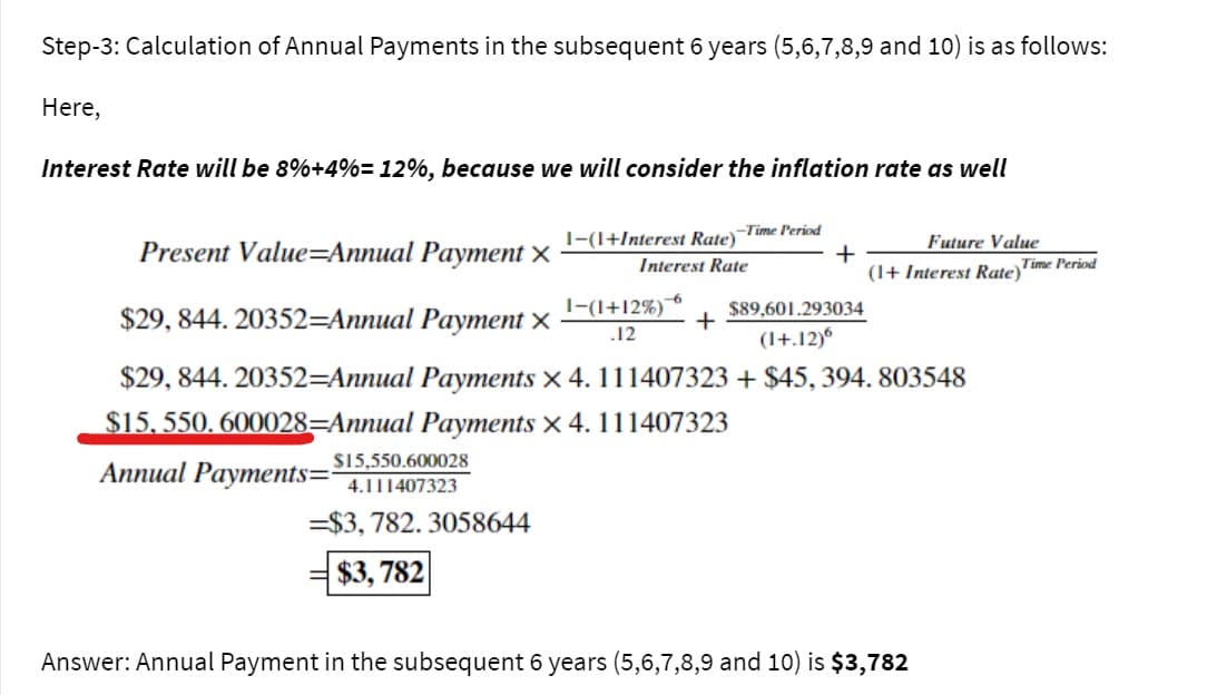 Step-3: Calculation of Annual Payments in the subsequent 6 years (5,6,7,8,9 and 10) is as follows:
Here,
Interest Rate will be 8%+4%= 12%, because we will consider the inflation rate as well
-Time Period
1-(1+Interest Rate)
Future Value
Present Value=Annual Payment ×
+
(1+ Interest Rate Time Period
Interest Rate
$29, 844. 20352=Annual Payment ×
1-(1+12%)
$89,601.293034
+
12
(1+.12)6
$29, 844. 20352=Annual Payments x 4. 111407323 + $45, 394. 803548
$15, 550. 600028=Annual Payments x 4. 111407323
$15,550.600028
Аппual Payments- 4.111407323
=$3, 782. 3058644
$3, 782
Answer: Annual Payment in the subsequent 6 years (5,6,7,8,9 and 10) is $3,782
