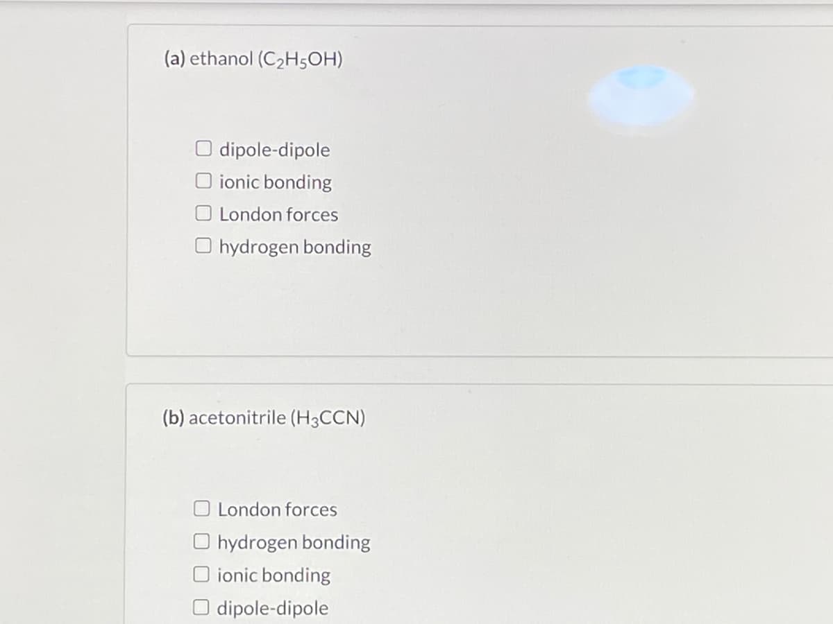 (a) ethanol (C2H5OH)
dipole-dipole
O ionic bonding
O London forces
O hydrogen bonding
(b) acetonitrile (H3CCN)
London forces
O hydrogen bonding
ionic bonding
O dipole-dipole
