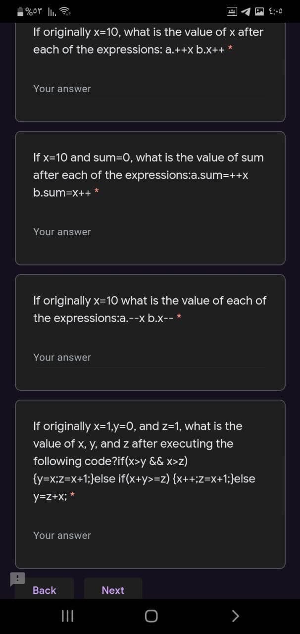 If originally x=10, what is the value of x after
each of the expressions: a.++x b.x++ *
Your answer
If x=10 and sum3D0, what is the value of sum
after each of the expressions:a.sum3++x
b.sum=x++
Your answer
If originally x=10 what is the value of each of
the expressions:a.--x b.x-- *
Your answer
If originally x=1,y=D0, and z=1, what is the
value of x, y, and z after executing the
following code?if(x>y && x>z)
{y=x;z=x+1;}else if(x+y>=z) {x++;z=x+1;}else
y=z+x;
Your answer
Back
Next
>
