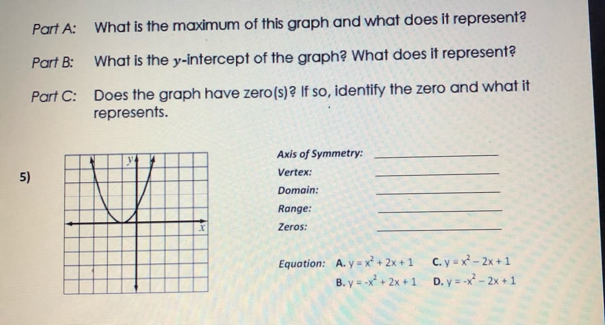 Part A:
What is the maximum of this graph and what does it represent?
Part B:
What is the y-intercept of the graph? What does it represent?
Part C: Does the graph have zero(s)? If so, identify the zero and what it
represents.
Axis of Symmetry:
Vertex:
5)
Domain:
Range:
Zeros:
C. y = x-2x +1
B. y = -x + 2x +1 D. y = -x-2x +1
Equation: A. y x² + 2x + 1

