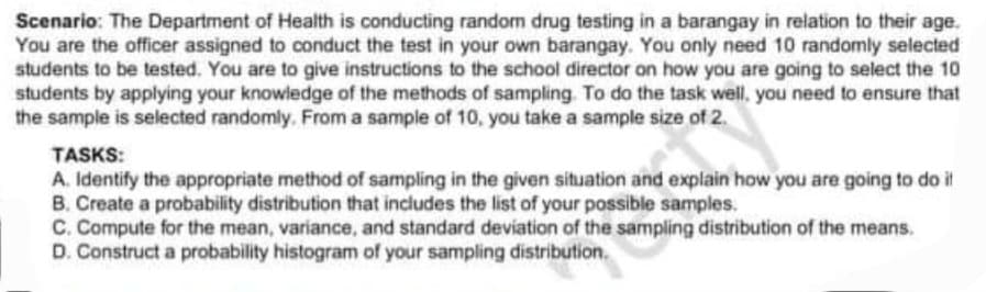 Scenario: The Department of Health is conducting random drug testing in a barangay in relation to their age.
You are the officer assigned to conduct the test in your own barangay. You only need 10 randomly selected
students to be tested. You are to give instructions to the school director on how you are going to select the 10
students by applying your knowledge of the methods of sampling. To do the task well, you need to ensure that
the sample is selected randomly. From a sample of 10, you take a sample size of 2.
TASKS:
A. Identify the appropriate method of sampling in the given situation and explain how you are going to do it
B. Create a probability distribution that includes the list of your possible samples.
C. Compute for the mean, variance, and standard deviation of the sampling distribution of the means.
D. Construct a probability histogram of your sampling distribution.
