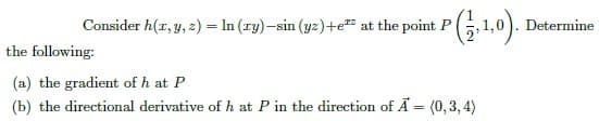 Consider h(1, 3, 2) = ln (xy)–sin (yz) +e² at the point P (1, 1,0). 1
the following:
(a) the gradient of h at P
(b) the directional derivative of h at P in the direction of A = (0,3,4)
Determine