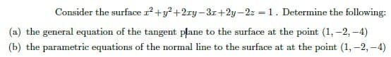 Consider the surface r²+y²+2ry-3x+2y-2z = 1. Determine the following:
(a) the general equation of the tangent plane to the surface at the point (1, -2,-4)
(b) the parametric equations of the normal line to the surface at at the point (1, -2,-4)