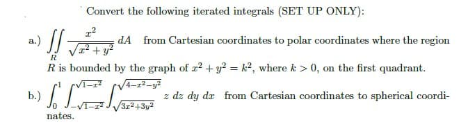 Convert the following iterated integrals (SET UP ONLY):
x²
a.) SS
dA from Cartesian coordinates to polar coordinates where the region
+y²
R
R is bounded by the graph of x² + y² = k2, where k > 0, on the first quadrant.
√4-1²-y²
b.)
S z dz dy dx from Cartesian coordinates to spherical coordi-
3x²+3y²
nates.