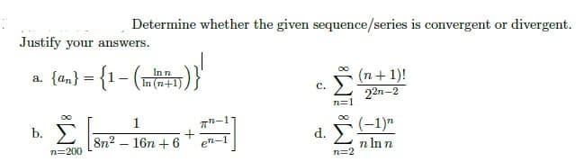Determine whether the given sequence/series is convergent or divergent.
(n+1)!
C.
22n-2
n=1
d. Σ
n=2
Justify your answers.
n
a. {an} = {1- ((1))}
In(n+1)
1
b.
+
8n² 16n +6 en-
n=200
(-1)"
n ln n