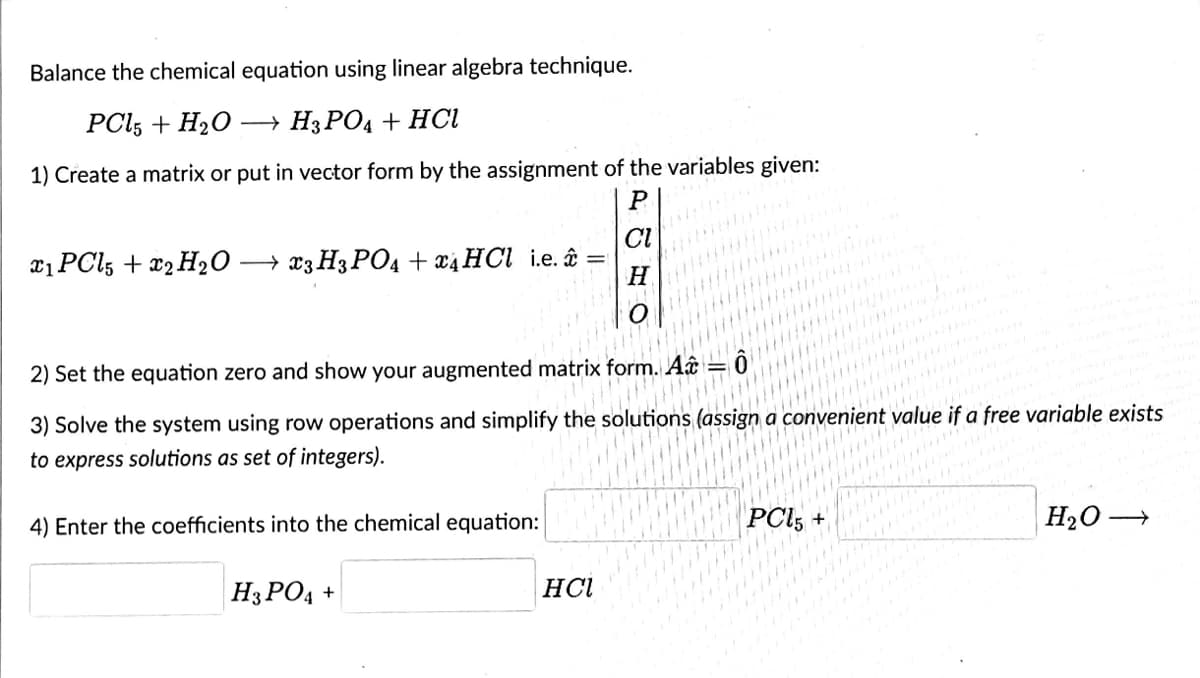 Balance the chemical equation using linear algebra technique.
PCl5 + H₂O →→ H3PO4 + HCl
1) Create a matrix or put in vector form by the assignment of the variables given:
P
CI
x1 PCl5 + 2 H₂O →x3 H3PO4 + x4 HCl i.e.
H
2) Set the equation zero and show your augmented matrix form. A
3) Solve the system using row operations and simplify the solutions (assign a convenient value if a free variable exists
to express solutions as set of integers).
4) Enter the coefficients into the chemical equation:
PCI5+
H₂O-
→
H3PO4 +
HCl