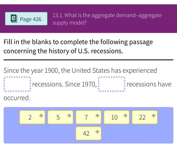 e Page 426
13.1. What is the aggregate demand-aggregate
supply model?
Fill in the blanks to complete the following passage
concerning the history of U.S. recessions.
Since the year 1900, the United States has experienced
recessions. Since 1970,
recessions have
occurred.
2
7
22
42 +
LO
5
10