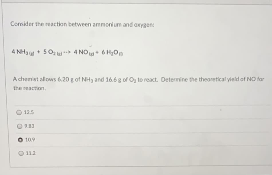 Consider the reaction between ammonium and oxygen:
4 NH3 () + 5 02 (e) *-> 4 NO () + 6 H2O ()
A chemist allows 6.20 g of NH3 and 16.6 g of O2 to react. Determine the theoretical yield of NO for
the reaction.
O 12.5
9.83
10.9
O 11.2
