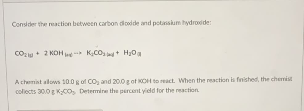 Consider the reaction between carbon dioxide and potassium hydroxide:
CO2 + 2 KOH (aq) --> K2CO3 (aq) + H2O m
A chemist allows 10.0 g of CO2 and 20.0 g of KOH to react. When the reaction is finished, the chemist
collects 30.0 g K2CO3. Determine the percent yield for the reaction.
