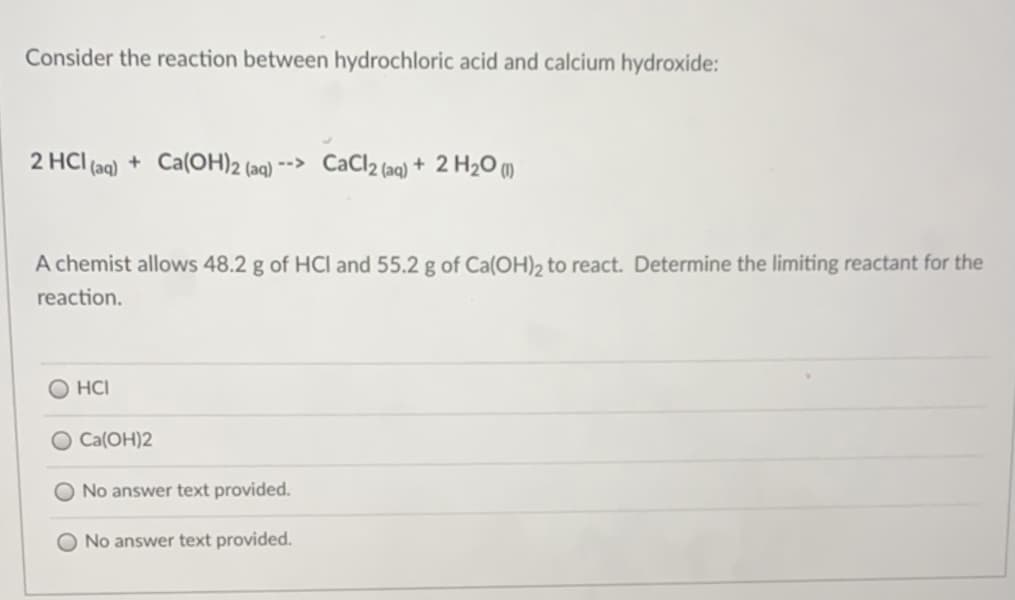 Consider the reaction between hydrochloric acid and calcium hydroxide:
2 HCI (aq) + Ca(OH)2 (aq) --> CaCl2 (aq) + 2 H2O (1)
A chemist allows 48.2 g of HCl and 55.2 g of Ca(OH)2 to react. Determine the limiting reactant for the
reaction.
O HCI
Ca(OH)2
No answer text provided.
No answer text provided.
