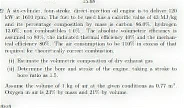 15.68
2 A six-cylinder, four-stroke, direct-injection oil engine is to deliver 120
kW at 1600 rpm. The fuel to be used has a calorific value of 43 M.J/kg
and its percentage composition by mass is carbon 86.0%, hydrogen
13.0%, non combustibles 1.0%. The absolute volumetric efficiency is
assumed to 80%, the indicated thermal efficiency 40% and the mechan-
ical efficiency 80%. The air consumption to be 110% in excess of that
required for theoretically correct combustion.
(i) Estimate the volumetric composition of dry exhaust gas
(ii) Determine the bore and stroke of the engine, taking a stroke to
bore ratio as 1.5.
Assume the volume of 1 kg of air at the given conditions as 0.77 m.
Oxygen in air is 23% by mass and 21% by volumme.
tion
